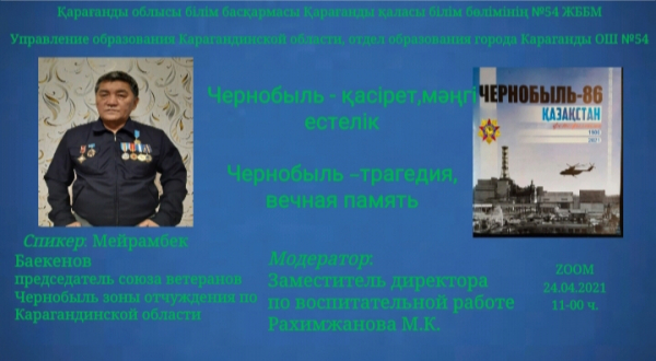              «ӨНЕГЕЛІ ӨМІР» ЖОБАСЫ АЯСЫНДА ЧЕРНОБЫЛЬ АПАТЫНЫҢ 35               ЖЫЛДЫҒЫНА АРНАЛҒАН ОНЛАИН КЕЗДЕСУ  24.04.2021ЖЫЛ                                                                                              ТАҚЫРЫБЫ: «ЧЕРНОБЫЛЬ – ҚАСІРЕТ, МӘҢГІ ЕСТЕЛІК»  ЧЕРНОБЫЛЬ АПАТЫНЫҢ 35-ЖЫЛДЫҒЫНА ОРАЙ ҚАРАҒАНДЫ ОБЛЫСЫ БОЙЫНША ОСЫ ҚАУІПТІ АЙМАҚТА ҚЫЗМЕТ ЕТКЕН АРДАГЕРЛЕР КЕҢЕСІНІҢ ТӨРАҒАСЫ М.БАЕКЕНОВПЕН ZOOM ФОРМАТЫНДА МЕКТЕП ҰЖЫМЫМЕН ЖӘНЕ ОҚУШЫЛАРМЕН КЕЗДЕСУ ӨТКІЗІЛДІ. К 35-ЛЕТИЮ ЧЕРНОБЫЛЬСКОЙ КАТАСТРОФЫ С КОЛЛЕКТИВОМ ШКОЛЫ И УЧАЩИМИСЯ В ФОРМАТЕ ZOOM СОСТОЯЛАСЬ ВСТРЕЧА С ПРЕДСЕДАТЕЛЕМ СОВЕТА ВЕТЕРАНОВ-УЧАСТНИКОВ ЗОНЫ ОТЧУЖДЕНИЯ ПО КАРАГАНДИНСКОЙ ОБЛАСТИ М.БАЕКЕНОВЫМ. ЖАРЫЛЫСТАН БЕРІ 35 ЖЫЛ ӨТСЕ ДЕ, АПАТ САЛДАРЫН ЖОЮҒА ҚАТЫСЫП, МҮГЕДЕК БОЛЫП ҚАЛҒАН АЗАМАТТАРДЫ МЕМЛЕКЕТ ТАРАПЫНАН ӘЛЕУМЕТТІК ҚОЛДАУ МӘСЕЛЕСІ ӘЛІ КҮНГЕ ШЕШІЛГЕН ЖОҚ.ЧЕРНОБЫЛЬ АПАТЫ САЛДАРЫН ЖОЮҒА ҚАТЫСҚАН АЗАМАТТАР – НАҒЫЗ ПАТРИОТТАР. БАСЫН ҚАУІП-ҚАТЕРГЕ ТІГІП, ӨЗГЕНІҢ ӨМІРІН ҚҰТҚАРҒАН БАТЫРЛАРЫМЫЗҒА ОҚУШЫЛАРЫМЫЗ АТЫНАН МЫҢ ТАҒЗЫМ, РАХМЕТ, ОЛАРДЫҢ ОСЫНДАЙ ЕРЛІГІ ЕШҚАШАН ҰМЫТЫЛМАҚ ЕМЕС. ӨЙТКЕНІ БҮГІНГІ ТАҢДА ОСЫНДАЙ ЕРЛІК КӨРСЕТКЕН АЗАМАТТАРЫМЫЗДЫҢ ӨМІРІ, ІС-ӘРЕКЕТІ – БАҒА ЖЕТПЕС ҮЛГІ, ӨНЕГЕ.